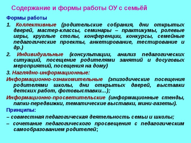 Содержание и формы работы ОУ с семьёй Формы работы 1. Коллективные (родительские собрания, дни открытых дверей, мастер-классы, семинары – практикумы, ролевые игры, круглые столы, конференции, конкурсы, семейные педагогические проекты, анкетирование, тестирование и др.) 2. Индивидуальные (консультации, анализ педагогических ситуаций, посещение родителями занятий и досуговых мероприятий, посещения на дому) 3. Наглядно-информационные: Информационно-ознакомительные (эпизодические посещения родителями школы, дни открытых дверей, выставки детских работ, фотовыставки…); Информационно-просветительские (информационные стенды, папки-передвижки, тематические выставки, мини-газеты). Принципы: – совместная педагогическая деятельность семьи и школы; – сочетание педагогического просвещения с педагогическим самообразованием родителей ;   