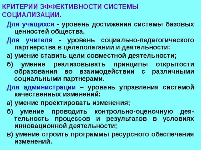 КРИТЕРИИ ЭФФЕКТИВНОСТИ СИСТЕМЫ СОЦИАЛИЗАЦИИ. Для учащихся - уровень достижения системы базовых ценностей общества. Для учителя - уровень социально-педагогического партнерства в целеполагании и деятельности: а) умение ставить цели совместной деятельности; б) умение реализовывать принципы открытости образования во взаимодействии с различными социальными партнерами. Для администрации – уровень управления системой качественных изменений: а) умение проектировать изменения; б) умение проводить контрольно-оценочную дея-тельность процессов и результатов в условиях инновационной деятельности; в) умение строить программы ресурсного обеспечения изменений. 