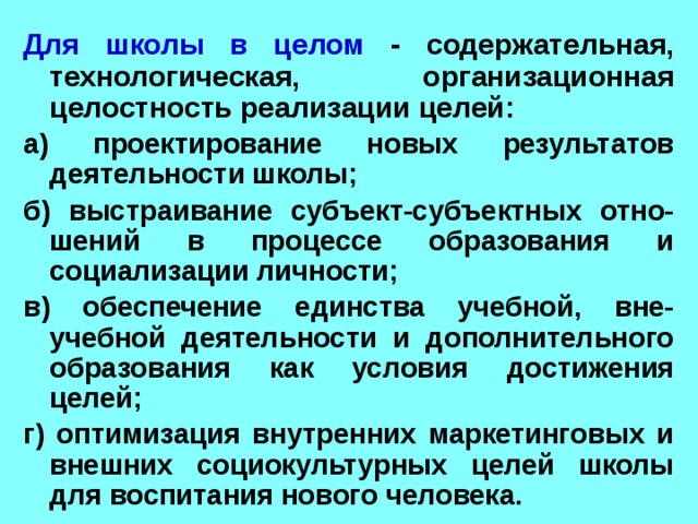 Для школы в целом - содержательная, технологическая, организационная целостность реализации целей: а) проектирование новых результатов деятельности школы; б) выстраивание субъект-субъектных отно-шений в процессе образования и социализации личности; в) обеспечение единства учебной, вне-учебной деятельности и дополнительного образования как условия достижения целей; г) оптимизация внутренних маркетинговых и внешних социокультурных целей школы для воспитания нового человека. 