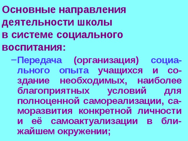 Основные направления деятельности школы  в системе социального воспитания:  Передача (организация) социа-льного опыта учащихся и со-здание необходимых, наиболее благоприятных условий для полноценной самореализации, са-моразвития конкретной личности и её самоактуализации в бли-жайшем окружении; Передача (организация) социа-льного опыта учащихся и со-здание необходимых, наиболее благоприятных условий для полноценной самореализации, са-моразвития конкретной личности и её самоактуализации в бли-жайшем окружении; 