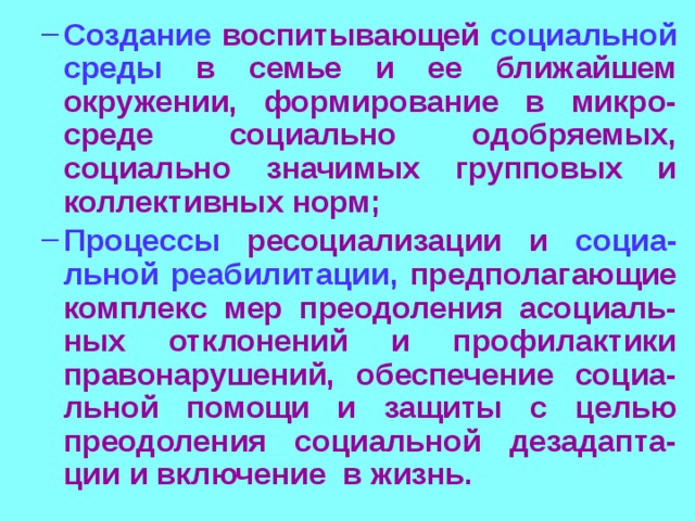 Создание воспитывающей социальной среды в семье и ее ближайшем окружении, формирование в микро-среде социально одобряемых, социально значимых групповых и коллективных норм; Процессы ресоциализации и социа-льной  реабилитации, предполагающие комплекс мер преодоления асоциаль-ных отклонений и профилактики правонарушений, обеспечение социа-льной помощи и защиты с целью преодоления социальной дезадапта-ции и включение в жизнь. Создание воспитывающей социальной среды в семье и ее ближайшем окружении, формирование в микро-среде социально одобряемых, социально значимых групповых и коллективных норм; Процессы ресоциализации и социа-льной  реабилитации, предполагающие комплекс мер преодоления асоциаль-ных отклонений и профилактики правонарушений, обеспечение социа-льной помощи и защиты с целью преодоления социальной дезадапта-ции и включение в жизнь. 