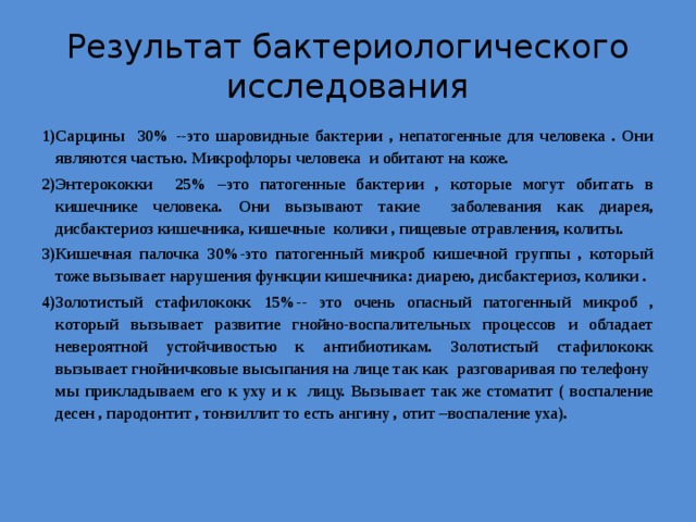 Результат бактериологического исследования Сарцины 30% --это шаровидные бактерии , непатогенные для человека . Они являются частью. Микрофлоры человека и обитают на коже. Энтерококки 25% –это патогенные бактерии , которые могут обитать в кишечнике человека. Они вызывают такие заболевания как диарея, дисбактериоз кишечника, кишечные колики , пищевые отравления, колиты. Кишечная палочка 30%-это патогенный микроб кишечной группы , который тоже вызывает нарушения функции кишечника: диарею, дисбактериоз, колики . Золотистый стафилококк 15%-- это очень опасный патогенный микроб , который вызывает развитие гнойно-воспалительных процессов и обладает невероятной устойчивостью к антибиотикам. Золотистый стафилококк вызывает гнойничковые высыпания на лице так как разговаривая по телефону мы прикладываем его к уху и к лицу. Вызывает так же стоматит ( воспаление десен , пародонтит , тонзиллит то есть ангину , отит –воспаление уха).   
