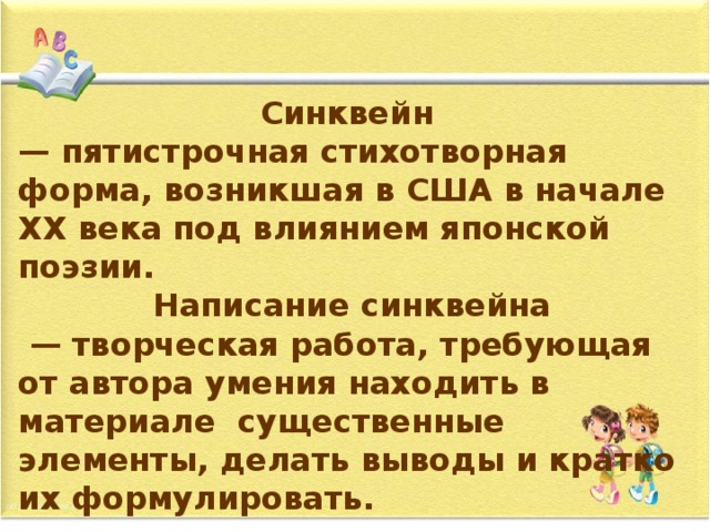 Синквейн — пятистрочная стихотворная форма, возникшая в США в начале ХХ века под влиянием японской поэзии. Написание синквейна — творческая работа, требующая от автора умения находить в материале существенные элементы, делать выводы и кратко их формулировать.  
