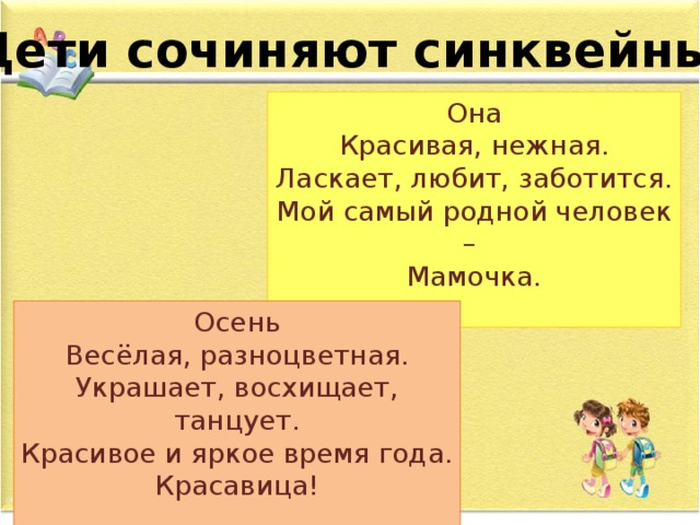 Дети сочиняют синквейны… Она Красивая, нежная. Ласкает, любит, заботится. Мой самый родной человек – Мамочка. Осень Весёлая, разноцветная. Украшает, восхищает, танцует. Красивое и яркое время года. Красавица!  