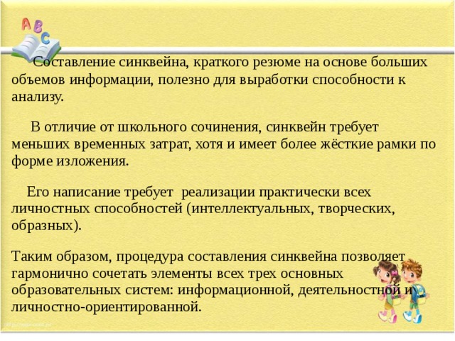   Составление синквейна, краткого резюме на основе больших объемов информации, полезно для выработки способности к анализу.  В отличие от школьного сочинения, синквейн требует меньших временных затрат, хотя и имеет более жёсткие рамки по форме изложения.  Его написание требует реализации практически всех личностных способностей (интеллектуальных, творческих, образных). Таким образом, процедура составления синквейна позволяет гармонично сочетать элементы всех трех основных образовательных систем: информационной, деятельностной и личностно-ориентированной.  