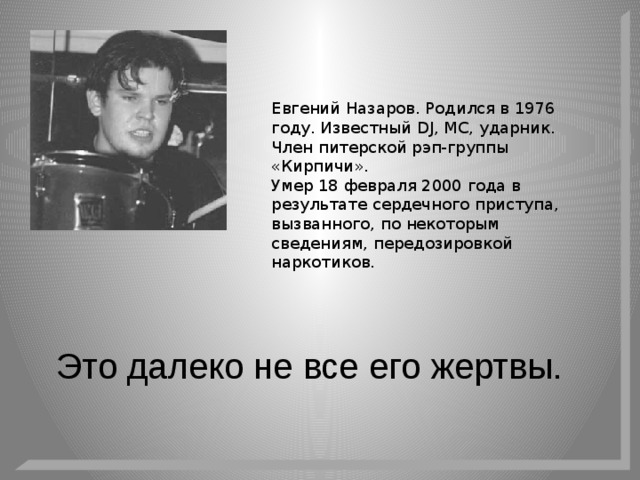 Евгений Назаров. Родился в 1976 году. Известный DJ, MC, ударник. Член питерской рэп-группы «Кирпичи». Умер 18 февраля 2000 года в результате сердечного приступа, вызванного, по некоторым сведениям, передозировкой наркотиков. Это далеко не все его жертвы. 