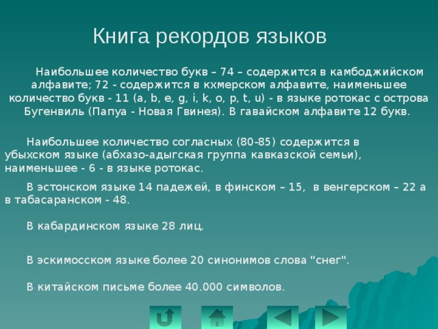 Книга рекордов языков   Наибольшее количество букв – 74 – содержится в камбоджийском алфавите; 72 - содержится в кхмерском алфавите, наименьшее количество букв - 11 (а, b, е, g, i, k, о, р, t, u) - в языке ротокас с острова Бугенвиль (Папуа - Новая Гвинея). В гавайском алфавите 12 букв.  Наибольшее количество согласных (80-85) содержится в убыхском языке (абхазо-адыгская группа кавказской семьи), наименьшее - 6 - в языке ротокас.  В эстонском языке 14 падежей, в финском – 15, в венгерском – 22 а в табасаранском - 48.    В кабардинском языке 28 лиц.  В эскимосском языке более 20 синонимов слова 