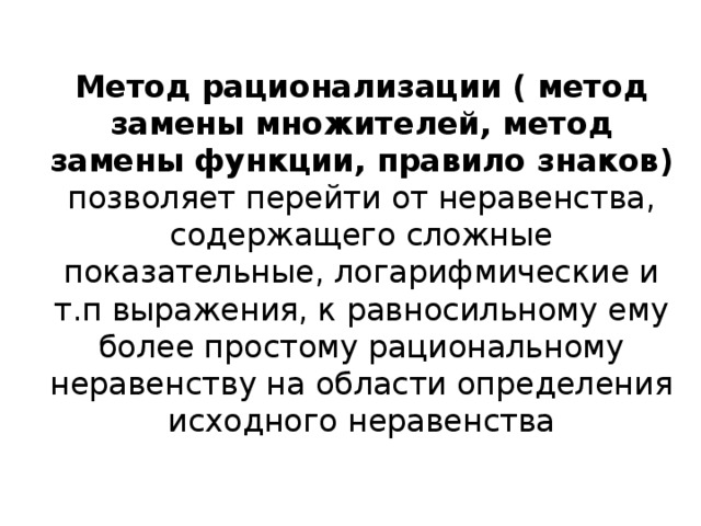 Метод рационализации ( метод замены множителей, метод замены функции, правило знаков) позволяет перейти от неравенства, содержащего сложные показательные, логарифмические и т.п выражения, к равносильному ему более простому рациональному неравенству на области определения исходного неравенства 