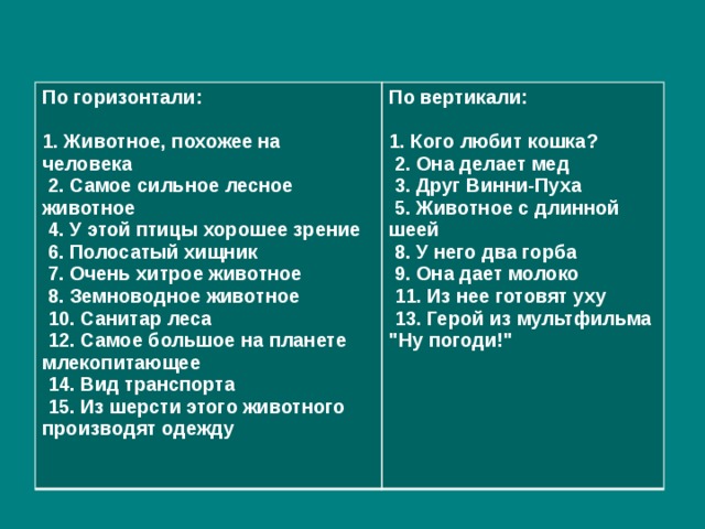 По горизонтали: По вертикали:   1. Животное, похожее на человека  2. Самое сильное лесное животное 1. Кого любит кошка?  2. Она делает мед  4. У этой птицы хорошее зрение  6. Полосатый хищник  3. Друг Винни-Пуха  7. Очень хитрое животное  5. Животное с длинной шеей  8. У него два горба  8. Земноводное животное  9. Она дает молоко  10. Санитар леса  11. Из нее готовят уху  12. Самое большое на планете млекопитающее  13. Герой из мультфильма 