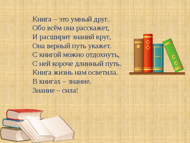 Книга – это умный друг. Обо всём она расскажет, И расширит знаний круг, Она верный путь укажет. С книгой можно отдохнуть, С ней короче длинный путь. Книга жизнь нам осветила. В книгах – знание. Знание – сила!