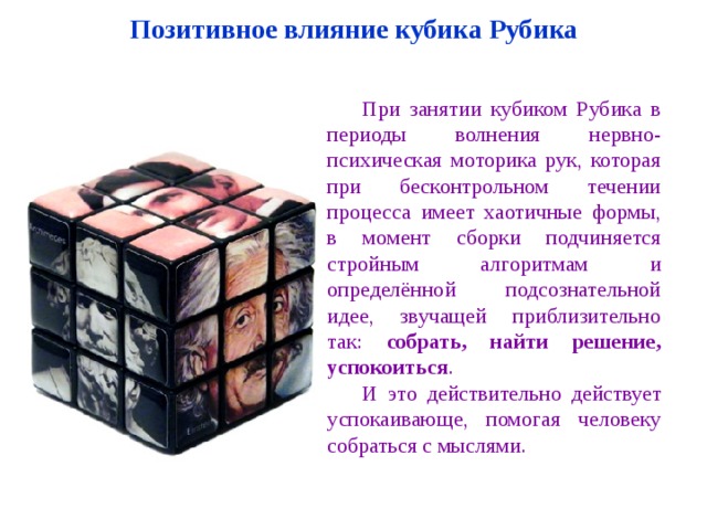 Позитивное влияние кубика Рубика При занятии кубиком Рубика в периоды волнения нервно-психическая моторика рук, которая при бесконтрольном течении процесса имеет хаотичные формы, в момент сборки подчиняется стройным алгоритмам и определённой подсознательной идее, звучащей приблизительно так: собрать, найти решение, успокоиться . И это действительно действует успокаивающе, помогая человеку собраться с мыслями. 