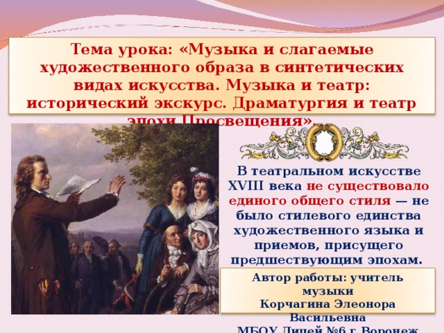 Тема урока: «Музыка и слагаемые художественного образа в синтетических видах искусства. Музыка и театр: исторический экскурс. Драматургия и театр эпохи Просвещения». В театральном искусстве XVIII века не существовало единого общего стиля — не было стилевого единства художественного языка и приемов, присущего предшествующим эпохам. Автор работы: учитель музыки Корчагина Элеонора Васильевна МБОУ Лицей №6 г.Воронеж 