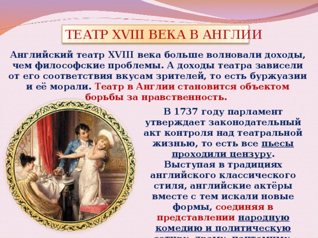 ТЕАТР XVIII ВЕКА В АНГЛИИ Английский театр XVIII века больше волновали доходы, чем философские проблемы. А доходы театра зависели от его соответствия вкусам зрителей, то есть буржуазии и её морали. Театр в Англии становится объектом борьбы за нравственность. В 1737 году парламент утверждает законодательный акт контроля над театральной жизнью, то есть все пьесы проходили цензуру . Выступая в традициях английского классического стиля, английские актёры вместе с тем искали новые формы, соединяя в представлении народную комедию и политическую сатиру, драму, пантомиму, музыкальные номера . 