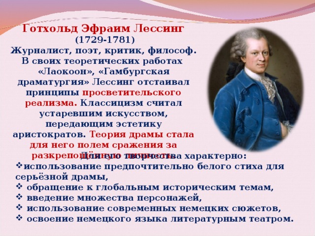 Готхольд Эфраим Лессинг  (1729-1781) Журналист, поэт, критик, философ. В своих теоретических работах «Лаокоон», «Гамбургская драматургия» Лессинг отстаивал принципы просветительского реализма. Классицизм считал устаревшим искусством, передающим эстетику аристократов. Теория драмы стала для него полем сражения за разкрепощённую личность. Для его творчества характерно: использование предпочтительно белого стиха для серьёзной драмы,  обращение к глобальным историческим темам,  введение множества персонажей,  использование современных немецких сюжетов,  освоение немецкого языка литературным театром.  