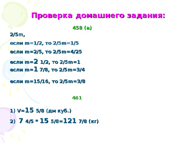 Проверка домашнего задания: 458 (а) 2/5 m, если m=1/2 , то 2/5 m=1/5 если m= 2/5, то 2/5 m= 4/25 если m= 2 1/2, то 2/5 m= 1 если m= 1 7/8, то 2/5 m= 3/4 если m= 15/16, то 2/5 m= 3/8 461 V= 15 5/8 ( дм куб.)  7 4/5 * 15 5/8= 121 7/8 (кг)  