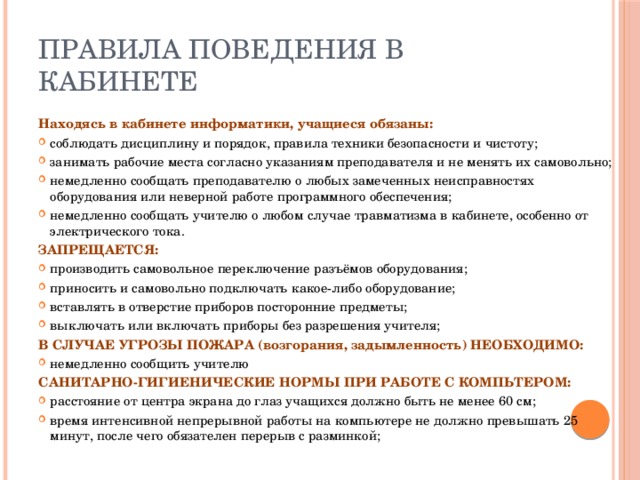 Правила поведения в кабинете Находясь в кабинете информатики, учащиеся обязаны: соблюдать дисциплину и порядок, правила техники безопасности и чистоту; занимать рабочие места согласно указаниям преподавателя и не менять их самовольно; немедленно сообщать преподавателю о любых замеченных неисправностях оборудования или неверной работе программного обеспечения; немедленно сообщать учителю о любом случае травматизма в кабинете, особенно от электрического тока. ЗАПРЕЩАЕТСЯ: производить самовольное переключение разъёмов оборудования; приносить и самовольно подключать какое-либо оборудование; вставлять в отверстие приборов посторонние предметы; выключать или включать приборы без разрешения учителя; В СЛУЧАЕ УГРОЗЫ ПОЖАРА (возгорания, задымленность) НЕОБХОДИМО: немедленно сообщить учителю САНИТАРНО-ГИГИЕНИЧЕСКИЕ НОРМЫ ПРИ РАБОТЕ С КОМПЬТЕРОМ: расстояние от центра экрана до глаз учащихся должно быть не менее 60 см; время интенсивной непрерывной работы на компьютере не должно превышать 25 минут, после чего обязателен перерыв с разминкой; 