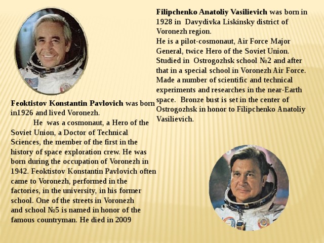   Filipchenko Anatoliy Vasilievich was born in 1928 in Davydivka Liskinsky district of Voronezh region.  He is a pilot-cosmonaut, Air Force Major General, twice Hero of the Soviet Union. Studied in Ostrogozhsk school №2 and after that in a special school in Voronezh Air Force. Made a number of scientific and technical experiments and researches in the near-Earth space. Bronze bust is set in the center of Ostrogozhsk in honor to Filipchenko Anatoliy Vasilievich. Feoktistov Konstantin Pavlovich was born in1926 and lived Voronezh. He was a cosmonaut, a Hero of the Soviet Union, a Doctor of Technical Sciences, the member of the first in the history of space exploration crew. He was born during the occupation of Voronezh in 1942. Feoktistov Konstantin Pavlovich often came to Voronezh, performed in the factories, in the university, in his former school. One of the streets in Voronezh and school №5 is named in honor of the famous countryman. He died in 2009  