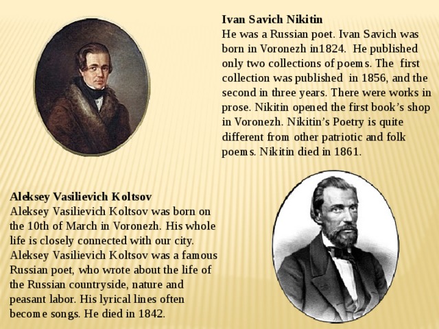 Ivan Savich Nikitin  He was a Russian poet. Ivan Savich was born in Voronezh in1824. He published only two collections of poems. The first collection was published in 1856, and the second in three years. There were works in prose. Nikitin opened the first book’s shop in Voronezh. Nikitin’s Poetry is quite different from other patriotic and folk poems. Nikitin died in 1861. Aleksey Vasilievich Koltsov Aleksey Vasilievich Koltsov was born on the 10th of March in Voronezh. His whole life is closely connected with our city. Aleksey Vasilievich Koltsov was a famous Russian poet, who wrote about the life of the Russian countryside, nature and peasant labor. His lyrical lines often become songs. He died in 1842. 