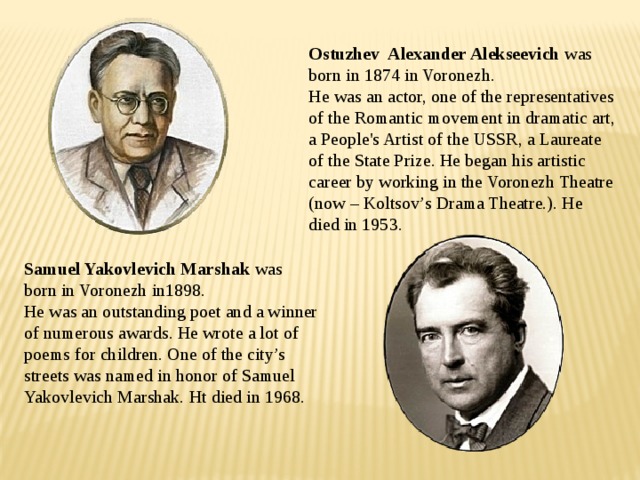 Ostuzhev Alexander Alekseevich was born in 1874 in Voronezh.  He was an actor, one of the representatives of the Romantic movement in dramatic art, a People's Artist of the USSR, a Laureate of the State Prize. He began his artistic career by working in the Voronezh Theatre (now – Koltsov’s Drama Theatre.). He died in 1953. Samuel Yakovlevich Marshak was born in Voronezh in1898.  He was an outstanding poet and a winner of numerous awards. He wrote a lot of poems for children. One of the city’s streets was named in honor of Samuel Yakovlevich Marshak. Ht died in 1968. 
