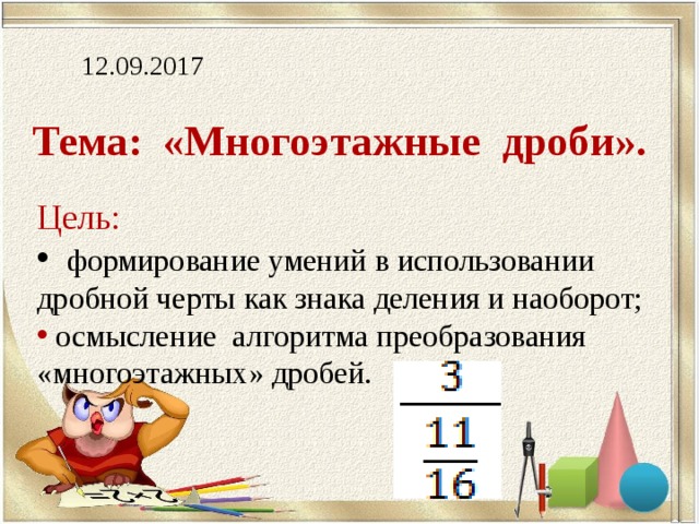 12.09.2017 Тема: «Многоэтажные дроби». Цель:  формирование умений в использовании дробной черты как знака деления и наоборот;  осмысление алгоритма преобразования «многоэтажных» дробей. 