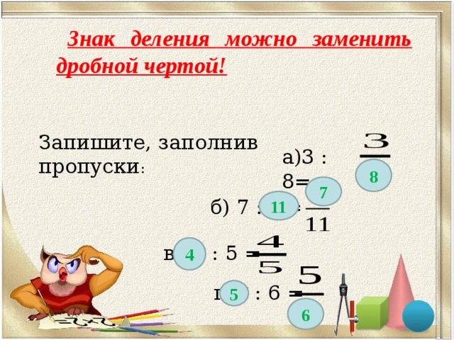 Знак деления можно заменить дробной чертой! Запишите, заполнив пропуски : а)3 : 8= 8 7 б) 7 : * = 11 в) * : 5 = 4 г) * : 6 = 5 6 