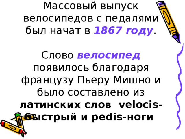 Массовый выпуск велосипедов с педалями был начат в 1867 году .   Слово велосипед появилось благодаря французу Пьеру Мишно и было составлено из латинских слов velocis-быстрый и pedis-ноги 
