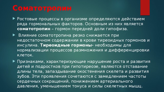 Соматотропин Ростовые процессы в организме определяются действием ряда гормональных факторов. Основным из них является соматотропин – гормон передней доли гипофиза.  Влияние соматотропина резко снижается при недостаточном содержании в крови тиреоидных гормонов и инсулина. Тиреоидные гормоны- необходимы для нормализации процессов размножения и дифференцировки клеток. Признаками, характеризующие нарушение роста и развития детей и подростков при гипотиреозе, являются отставание длины тела, запаздывание окостенения скелета и развития зубов. Эти проявления сочетаются с замедлением частоты сердечных сокращений, понижением артериального давления, уменьшением тонуса и силы скелетных мышц. 