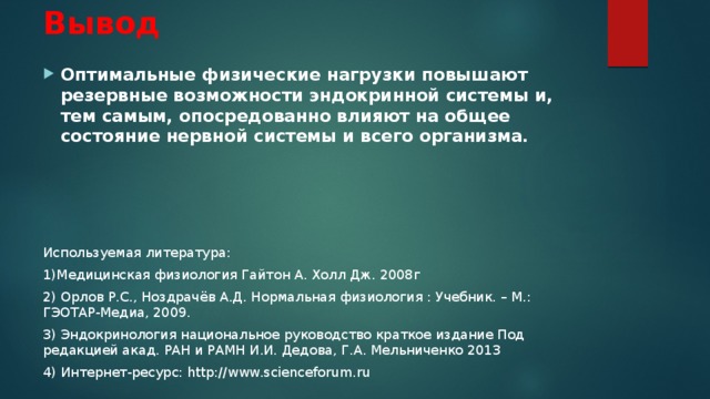 Вывод Оптимальные физические нагрузки повышают резервные возможности эндокринной системы и, тем самым, опосредованно влияют на общее состояние нервной системы и всего организма.  Используемая литература: 1)Медицинская физиология Гайтон А. Холл Дж. 2008г 2) Орлов Р.С., Ноздрачёв А.Д. Нормальная физиология : Учебник. – М.: ГЭОТАР-Медиа, 2009. 3) Эндокринология национальное руководство краткое издание Под редакцией акад. РАН и РАМН И.И. Дедова, Г.А. Мельниченко 2013 4) Интернет-ресурс: http://www.scienceforum.ru 