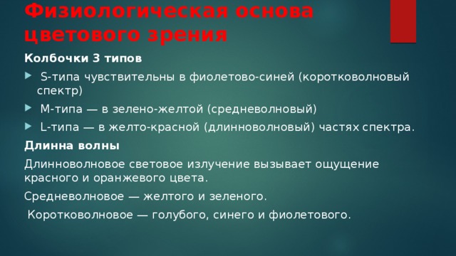 Физиологическая основа цветового зрения Колбочки 3 типов  S-типа чувствительны в фиолетово-синей (коротковолновый спектр)  M-типа — в зелено-желтой (средневолновый)  L-типа — в желто-красной (длинноволновый) частях спектра. Длинна волны Длинноволновое световое излучение вызывает ощущение красного и оранжевого цвета. Средневолновое — желтого и зеленого.  Коротковолновое — голубого, синего и фиолетового. 