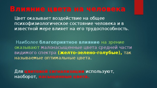 Влияние цвета на человека Цвет оказывает воздействие на общее психофизиологическое состояние человека и в известной мере влияет на его трудоспособность.  Наиболее благоприятное влияние на зрение оказывают  малонасыщенные цвета средней части видимого спектра (желто-зелено-голубые), так называемые оптимальные цвета . Для цветовой сигнализации используют, наоборот, насыщенные цвета. 
