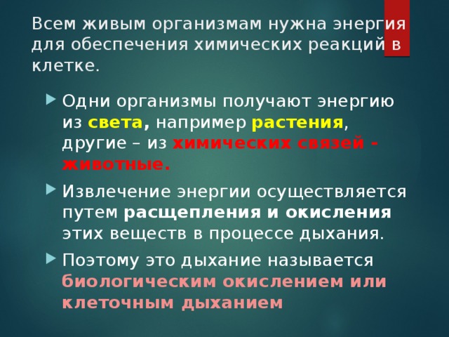 Всем живым организмам нужна энергия для обеспечения химических реакций в клетке.   Одни организмы получают энергию из света , например растения , другие – из химических связей - животные. Извлечение энергии осуществляется путем расщепления и окисления этих веществ в процессе дыхания. Поэтому это дыхание называется биологическим окислением или клеточным дыханием 