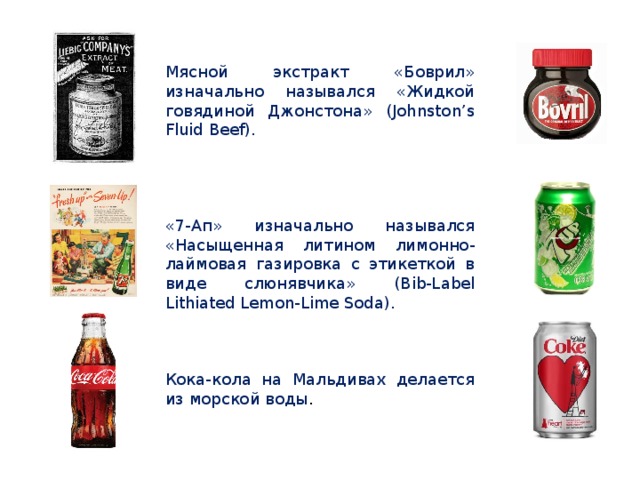 Мясной экстракт «Боврил» изначально назывался «Жидкой говядиной Джонстона» (Johnston’s Fluid Beef). «7-Ап» изначально назывался «Насыщенная литином лимонно-лаймовая газировка с этикеткой в виде слюнявчика» (Bib-Label Lithiated Lemon-Lime Soda). Кока-кола на Мальдивах делается из морской воды . 