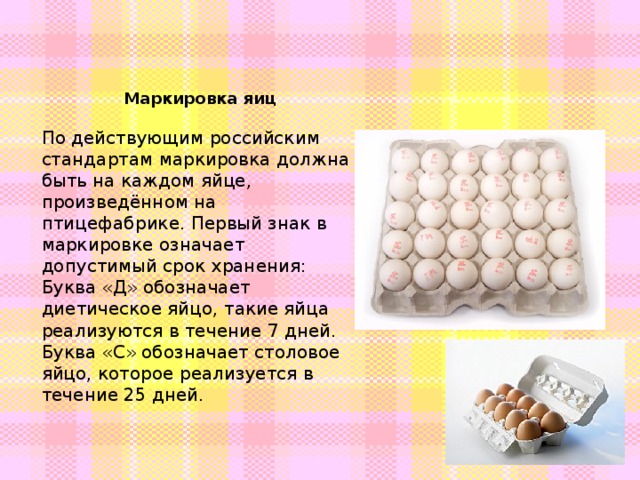 Маркировка яиц По действующим российским стандартам маркировка должна быть на каждом яйце, произведённом на птицефабрике. Первый знак в маркировке означает допустимый срок хранения: Буква «Д» обозначает диетическое яйцо, такие яйца реализуются в течение 7 дней. Буква «С» обозначает столовое яйцо, которое реализуется в течение 25 дней. 