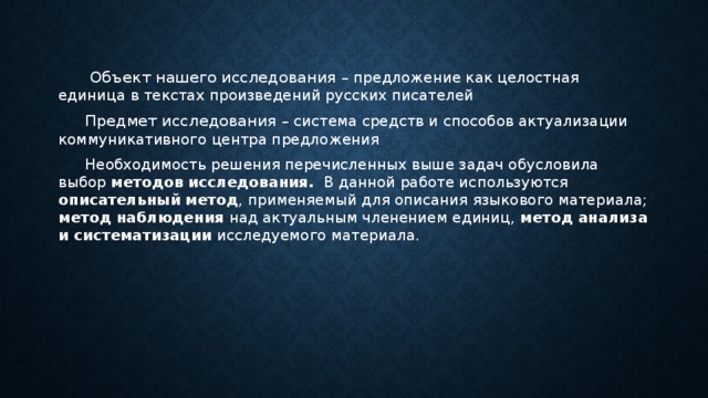   Объект нашего исследования – предложение как целостная единица в текстах произведений русских писателей  Предмет исследования – система средств и способов актуализации коммуникативного центра предложения  Необходимость решения перечисленных выше задач обусловила выбор методов исследования. В данной работе используются описательный метод , применяемый для описания языкового материала; метод наблюдения над актуальным членением единиц, метод анализа и систематизации исследуемого материала. 