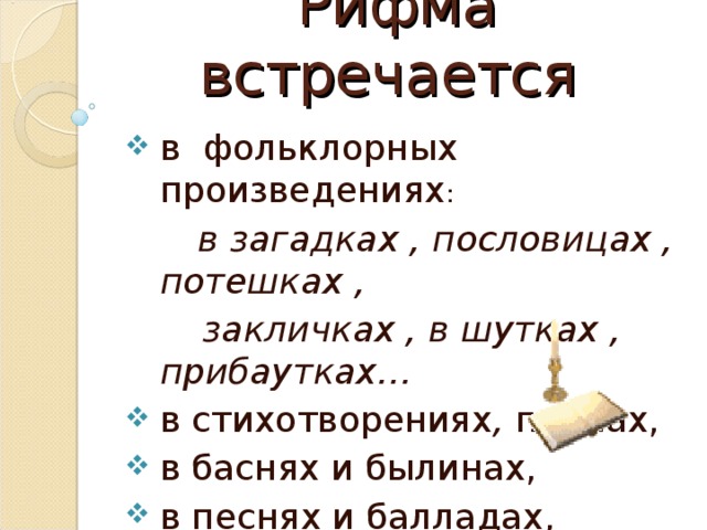 Рифма встречается в фольклорных произведениях :  в загадках , пословицах , потешках ,  закличках , в шутках , прибаутках… в стихотворениях , поэмах, в баснях и былинах, в песнях и балладах, в прозе…  