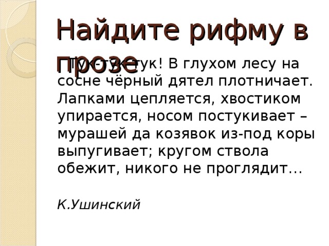 Найдите рифму в прозе  Тук-тук-тук! В глухом лесу на сосне чёрный дятел плотничает. Лапками цепляется, хвостиком упирается, носом постукивает – мурашей да козявок из-под коры выпугивает; кругом ствола обежит, никого не проглядит…  К.Ушинский 