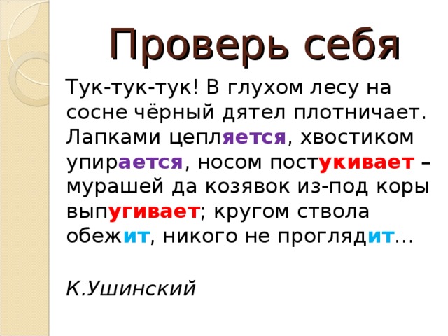 Проверь себя Тук-тук-тук! В глухом лесу на сосне чёрный дятел плотничает. Лапками цепл яется , хвостиком упир ается , носом пост укивает – мурашей да козявок из-под коры вып угивает ; кругом ствола обеж ит , никого не прогляд ит …  К.Ушинский ! Вывод: рифму можно встретить не только в стихотворения, но и в прозе. Рифма помогает быстро запомнить произведение для пересказа.  