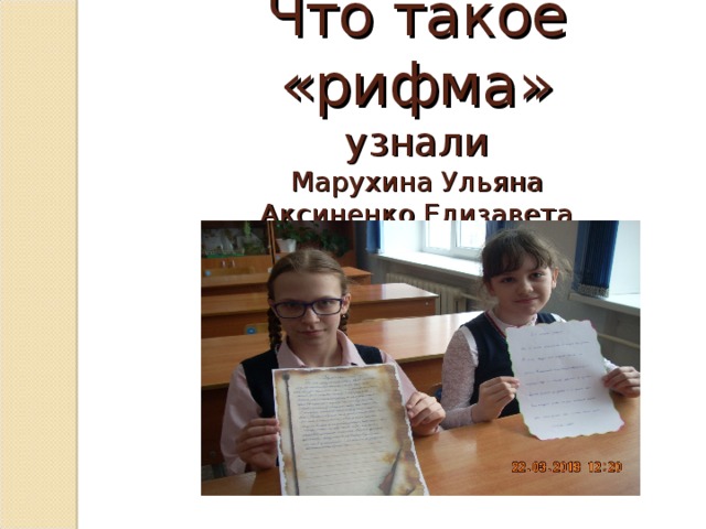  Что такое «рифма»  узнали  Марухина Ульяна  Аксиненко Елизавета Работая с разными источниками, мы узнали много интересного о рифме. Так, в разных толковых словарях Лунёва Екатерина и Коломиец Александр нашли объяснение значения слова «рифма». 1. Толковый словарь под ред. C. И. Ожегова и Н.Ю.Шведовой даёт следующее толкование этого слова:   Рифма , -ы, ж. Созвучие концов стихотворных строк. 2. Толковый словарь В.И.Даля так объясняет это слово:  Рифма  ж. греч. Однозвучие конечных слогов в стихах, красный склад. 3. Толковый словарь русского языка под ред. Д. Н. Ушакова рассказывает: Рифма  рифмы, ж. (греч. rhythmos) (лит.). В стихосложении – созвучие концов стихотворных строк.   ! Вывод: в разных словарях даётся практически одинаковое объяснение значение слова «рифма» - «созвучие концов стихотворных строк»   