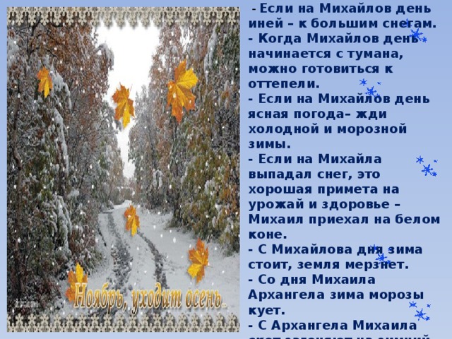  Приметы на Михайлов день:  -  Если на Михайлов день иней – к большим снегам.  - Когда Михайлов день начинается с тумана, можно готовиться к оттепели.  - Если на Михайлов день ясная погода– жди холодной и морозной зимы.  - Если на Михайла выпадал снег, это хорошая примета на урожай и здоровье –Михаил приехал на белом коне.  - С Михайлова дня зима стоит, земля мерзнет.  - Со дня Михаила Архангела зима морозы кует.  - С Архангела Михаила скот загоняют на зимний корм.   
