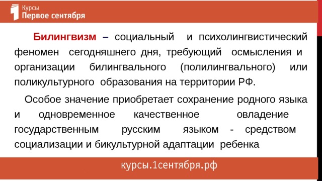  Билингвизм – социальный и психолингвистический феномен сегодняшнего дня, требующий осмысления и организации билингвального (полилингвального) или поликультурного образования на территории РФ.  Особое значение приобретает сохранение родного языка и одновременное качественное овладение государственным русским языком - средством социализации и бикультурной адаптации ребенка 