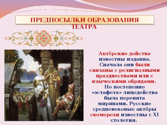ПРЕДПОСЫЛКИ ОБРАЗОВАНИЯ ТЕАТРА   Актёрские действа известны издавна. Сначала они были связаны с религиозными празднествами или с языческими обрядами. Но постепенно «эстафета» лицедейства была перенята мирянами. Русские средневековые актёры скоморохи известны с XI столетия. 