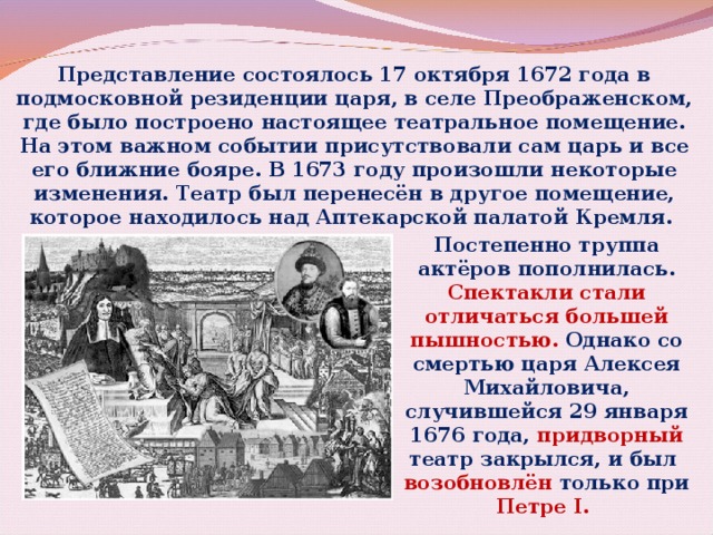 Представление состоялось 17 октября 1672 года в подмосковной резиденции царя, в селе Преображенском, где было построено настоящее театральное помещение. На этом важном событии присутствовали сам царь и все его ближние бояре. В 1673 году произошли некоторые изменения. Театр был перенесён в другое помещение, которое находилось над Аптекарской палатой Кремля. Постепенно труппа актёров пополнилась. Спектакли стали отличаться большей пышностью. Однако со смертью царя Алексея Михайловича, случившейся 29 января 1676 года, придворный театр закрылся, и был возобновлён только при Петре I.  