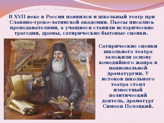 В XVII веке в России появился и школьный театр при Славяно-греко-латинской академии. Пьесы писались преподавателями, а учащиеся ставили исторические трагедии, драмы, сатирические бытовые сценки. Сатирические сценки школьного театра заложили основу комедийного жанра в национальной драматургии. У истоков школьного театра стоял известный политический деятель, драматург Симеон Полоцкий. 