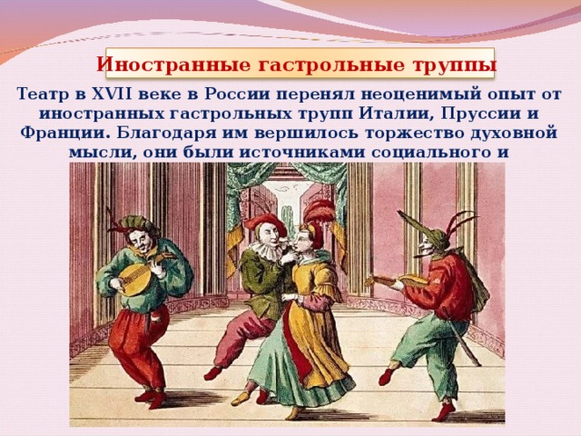 Иностранные гастрольные труппы Театр в XVII веке в России перенял неоценимый опыт от иностранных гастрольных трупп Италии, Пруссии и Франции. Благодаря им вершилось торжество духовной мысли, они были источниками социального и творческого развития. 