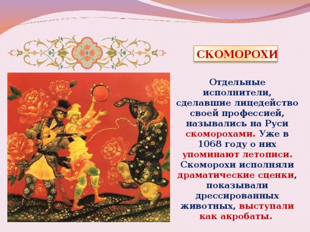 СКОМОРОХИ Отдельные исполнители, сделавшие лицедейство своей профессией, назывались на Руси скоморохами. Уже в 1068 году о них упоминают летописи. Скоморохи исполняли драматические сценки ,  показывали дрессированных животных, выступали как акробаты. 