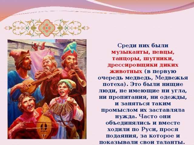 Среди них были музыканты, певцы, танцоры, шутники, дрессировщики диких животных (в первую очередь медведь, Медвежья потеха). Это были нищие люди, не имеющие ни угла, ни пропитания, ни одежды, и заняться таким промыслом их заставляла нужда. Часто они объединялись и вместе ходили по Руси, прося подаяния, за которое и показывали свои таланты. 