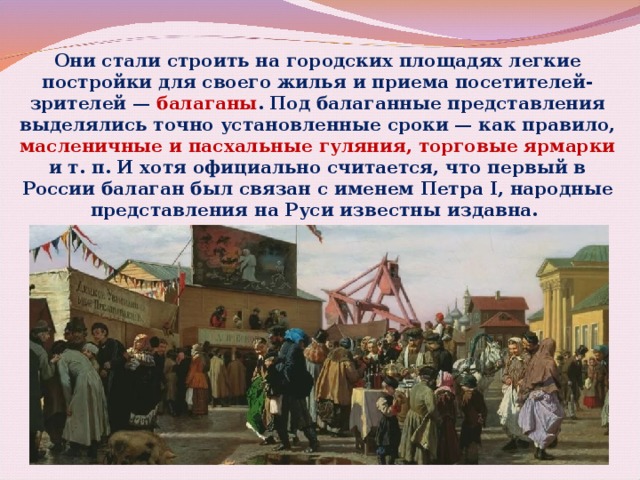 Они стали строить на городских площадях легкие постройки для своего жилья и приема посетителей-зрителей — балаганы . Под балаганные представления выделялись точно установленные сроки — как правило, масленичные и пасхальные гуляния, торговые ярмарки и т. п. И хотя официально считается, что первый в России балаган был связан с именем Петра I, народные представления на Руси известны издавна. 
