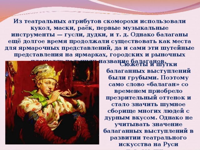 Из театральных атрибутов скоморохи использовали кукол, маски, раёк, первые музыкальные инструменты — гусли, дудки, и т. д. Однако балаганы ещё долгое время продолжали существовать как места для ярмарочных представлений, да и сами эти шутейные представления на ярмарках, городских и рыночных площадях получили название балаганов. Сюжеты и шутки балаганных выступлений были грубыми. Поэтому само слово «балаган» со временем приобрело презрительный оттенок и стало значить шумное сборище многих людей с дурным вкусом. Однако не учитывать значение балаганных выступлений в развитии театрального искусства на Руси невозможно. 