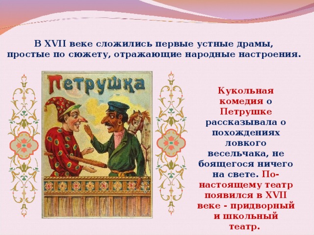 В XVII веке сложились первые устные драмы, простые по сюжету, отражающие народные настроения. Кукольная комедия о Петрушке рассказывала о похождениях ловкого весельчака, не боящегося ничего на свете. По-настоящему театр появился в XVII веке - придворный и школьный театр. 