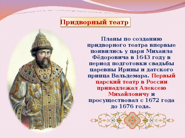 Придворный театр Планы по созданию придворного театра впервые появились у царя Михаила Фёдоровича в 1643 году в период подготовки свадьбы царевны Ирины и датского принца Вальдемара. Первый царский театр в России принадлежал Алексею Михайловичу и просуществовал с 1672 года до 1676 года. 
